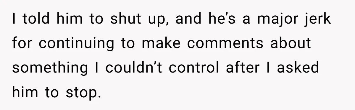 I told him to shut up, and he’s a major jerk for continuing to make comments about something I couldn’t control after I asked him to stop.