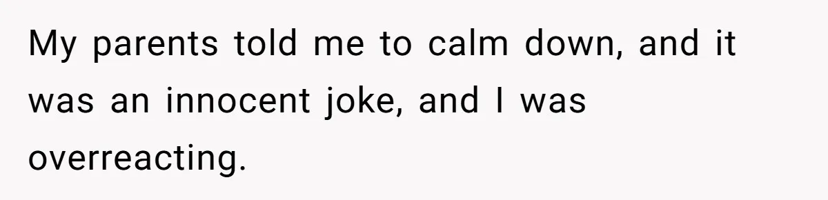 My parents told me to calm down, and it was an innocent joke, and I was overreacting.