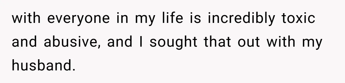with everyone in my life is incredibly toxic and abusive, and I sought that out with my husband.