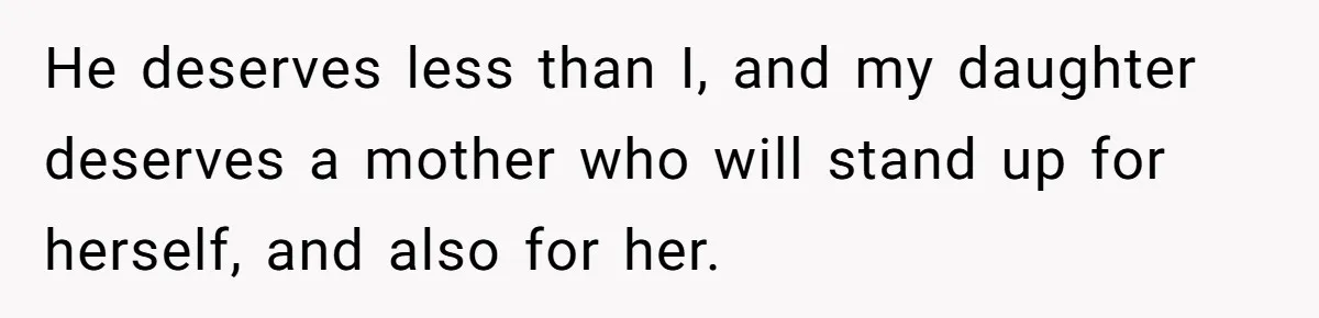 He deserves less than I, and my daughter deserves a mother who will stand up for herself, and also for her.