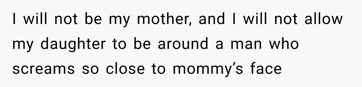 I will not be my mother, and I will not allow my daughter to be around a man who screams so close to mommy’s face