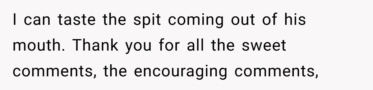 I can taste the spit coming out of his mouth. Thank you for all the sweet comments, the encouraging comments,