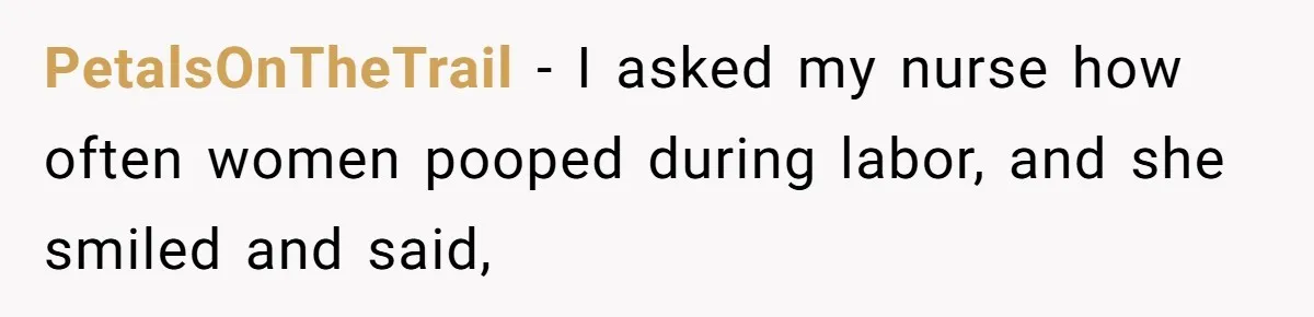 PetalsOnTheTrail − I asked my nurse how often women pooped during labor, and she smiled and said,