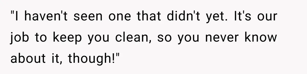 "I haven't seen one that didn't yet. It's our job to keep you clean, so you never know about it, though!"