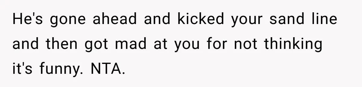 He's gone ahead and kicked your sand line and then got mad at you for not thinking it's funny. NTA.