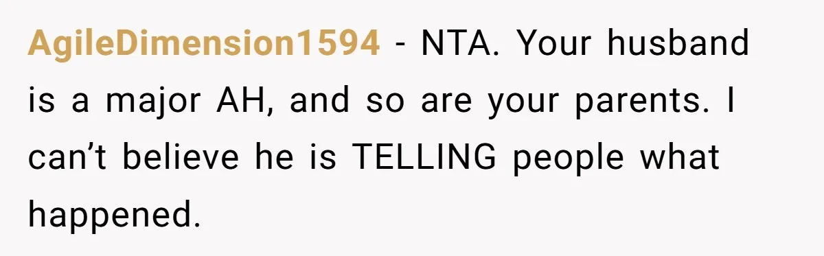 AgileDimension1594 − NTA. Your husband is a major AH, and so are your parents. I can’t believe he is TELLING people what happened.