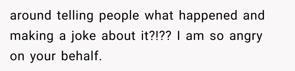 around telling people what happened and making a joke about it?!?? I am so angry on your behalf.