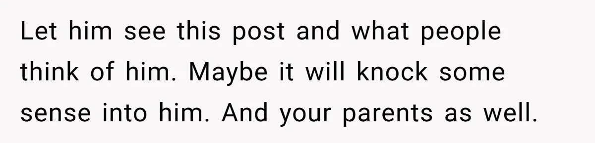 Let him see this post and what people think of him. Maybe it will knock some sense into him. And your parents as well.