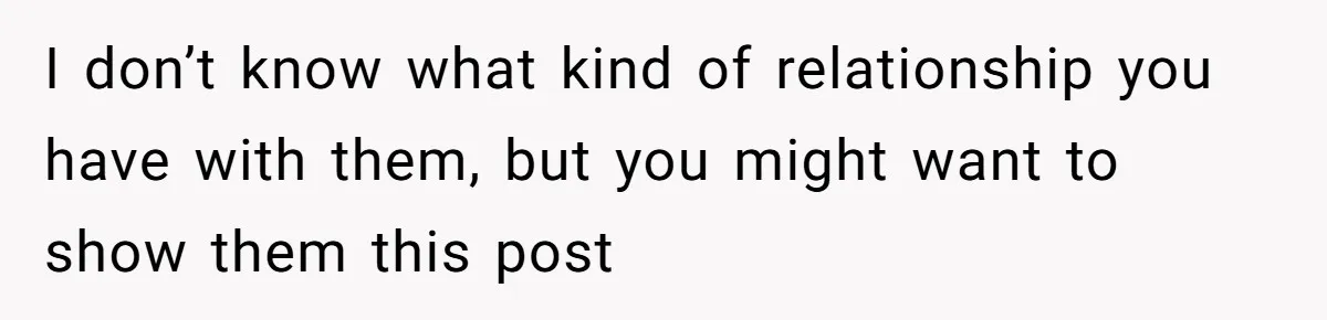 I don’t know what kind of relationship you have with them, but you might want to show them this post