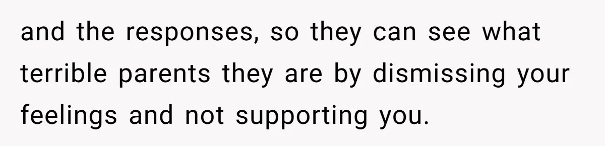 and the responses, so they can see what terrible parents they are by dismissing your feelings and not supporting you.