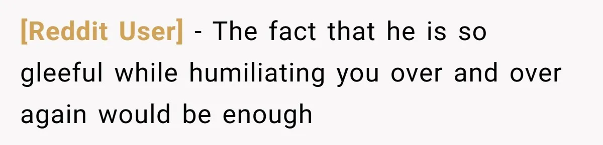[Reddit User] − The fact that he is so gleeful while humiliating you over and over again would be enough