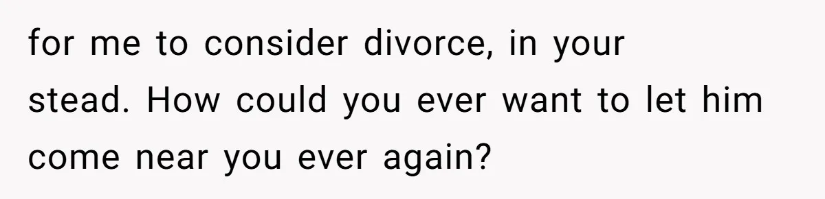 for me to consider divorce, in your stead. How could you ever want to let him come near you ever again?