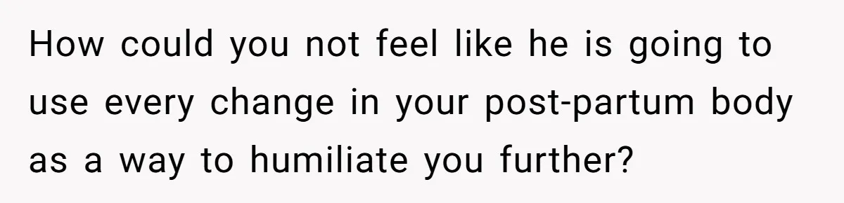 How could you not feel like he is going to use every change in your post-partum body as a way to humiliate you further?