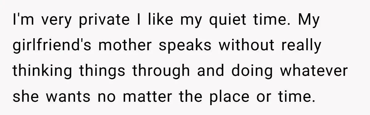 I'm very private I like my quiet time. My girlfriend's mother speaks without really thinking things through and doing whatever she wants no matter the place or time.