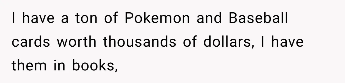 I have a ton of Pokemon and Baseball cards worth thousands of dollars, I have them in books,