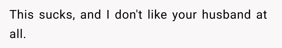 This sucks, and I don't like your husband at all.