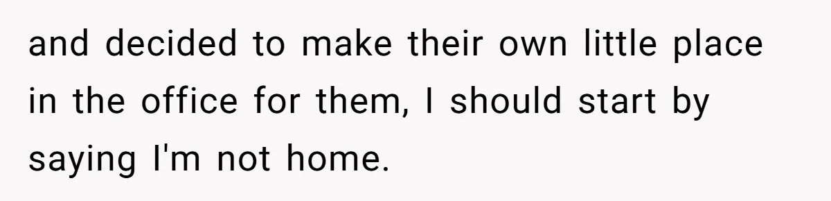 and decided to make their own little place in the office for them, I should start by saying I'm not home.