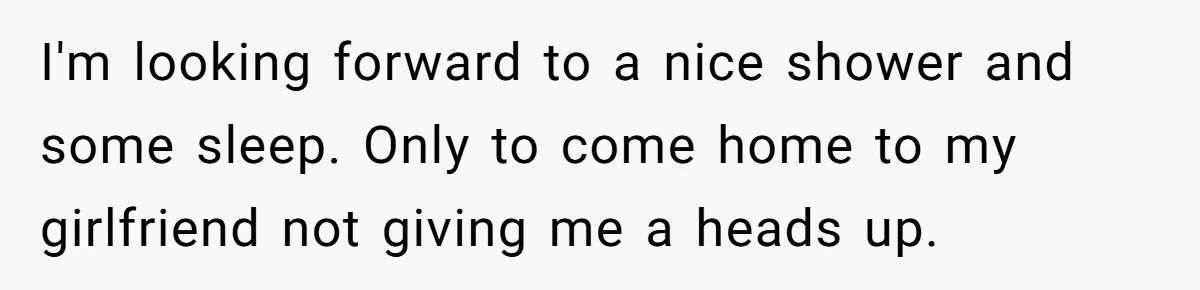 I'm looking forward to a nice shower and some sleep. Only to come home to my girlfriend not giving me a heads up.