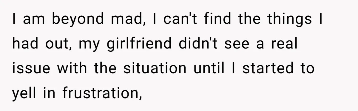 I am beyond mad, I can't find the things I had out, my girlfriend didn't see a real issue with the situation until I started to yell in frustration,