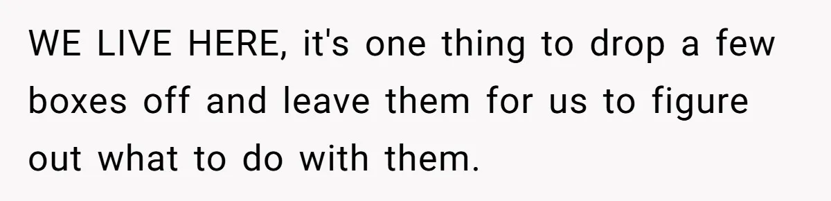 WE LIVE HERE, it's one thing to drop a few boxes off and leave them for us to figure out what to do with them.