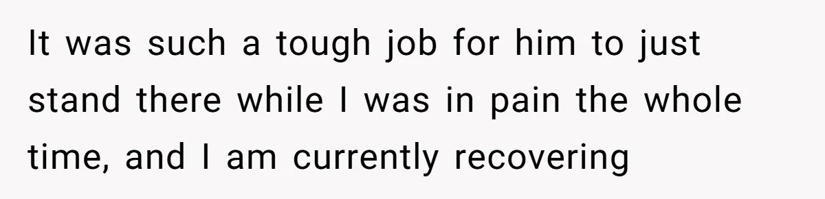 It was such a tough job for him to just stand there while I was in pain the whole time, and I am currently recovering