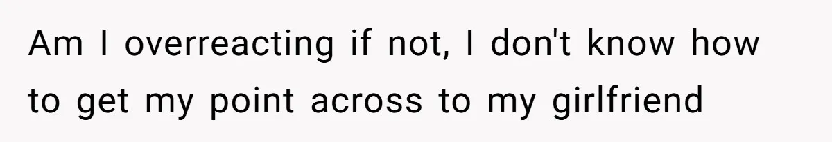 Am I overreacting if not, I don't know how to get my point across to my girlfriend
