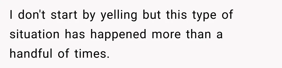 I don't start by yelling but this type of situation has happened more than a handful of times.
