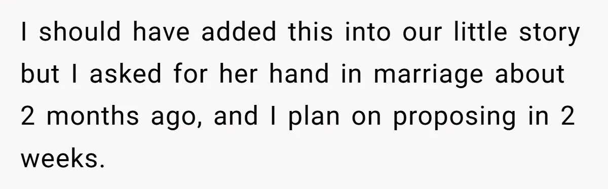 I should have added this into our little story but I asked for her hand in marriage about 2 months ago, and I plan on proposing in 2 weeks.