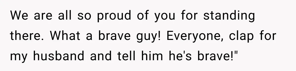 We are all so proud of you for standing there. What a brave guy! Everyone, clap for my husband and tell him he's brave!"