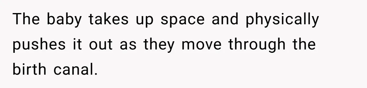 The baby takes up space and physically pushes it out as they move through the birth canal.