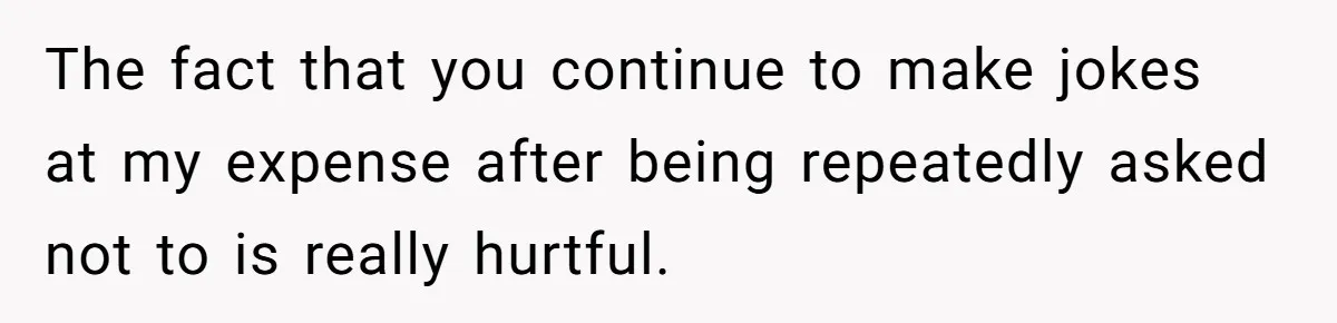 The fact that you continue to make jokes at my expense after being repeatedly asked not to is really hurtful.