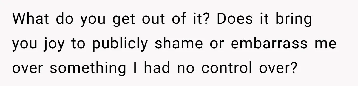 What do you get out of it? Does it bring you joy to publicly shame or embarrass me over something I had no control over?