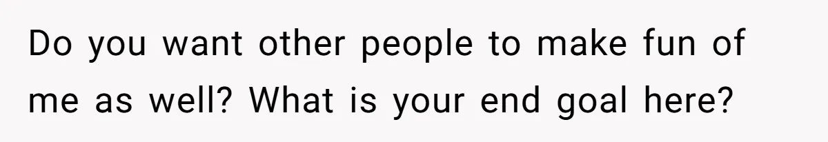 Do you want other people to make fun of me as well? What is your end goal here?