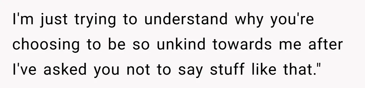I'm just trying to understand why you're choosing to be so unkind towards me after I've asked you not to say stuff like that."