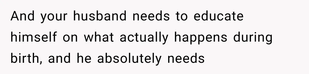 And your husband needs to educate himself on what actually happens during birth, and he absolutely needs
