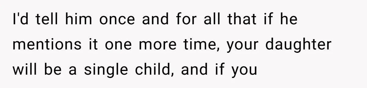 I'd tell him once and for all that if he mentions it one more time, your daughter will be a single child, and if you