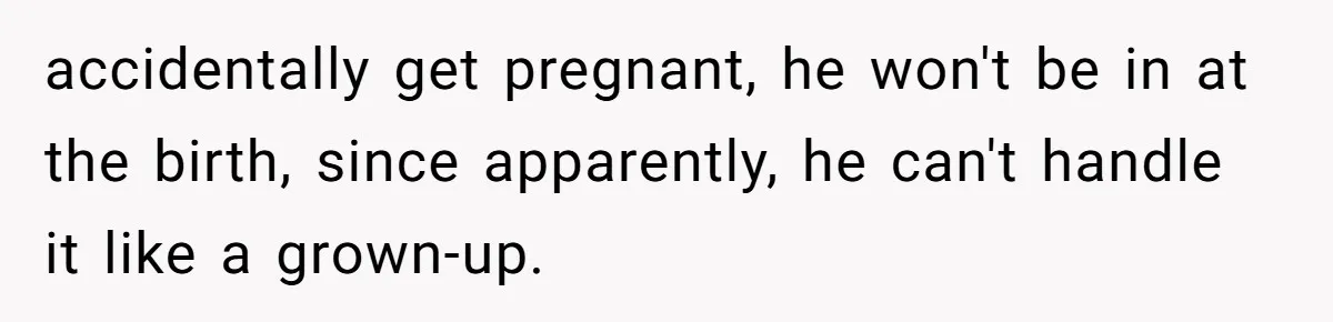 accidentally get pregnant, he won't be in at the birth, since apparently, he can't handle it like a grown-up.