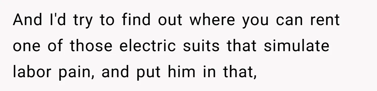 And I'd try to find out where you can rent one of those electric suits that simulate labor pain, and put him in that,