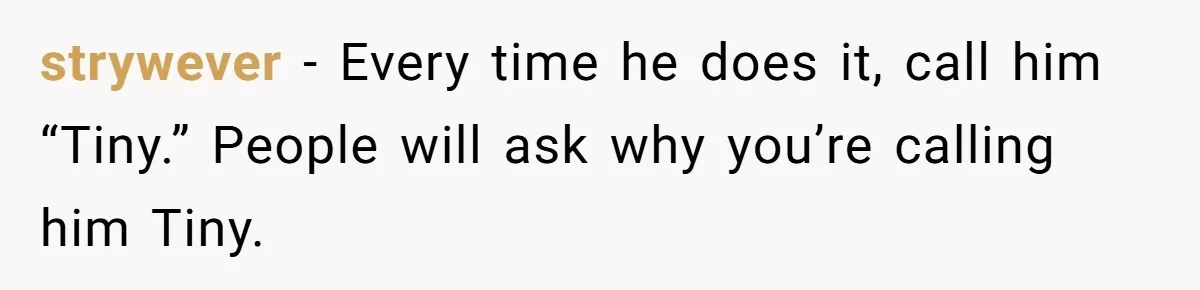 strywever − Every time he does it, call him “Tiny.” People will ask why you’re calling him Tiny.