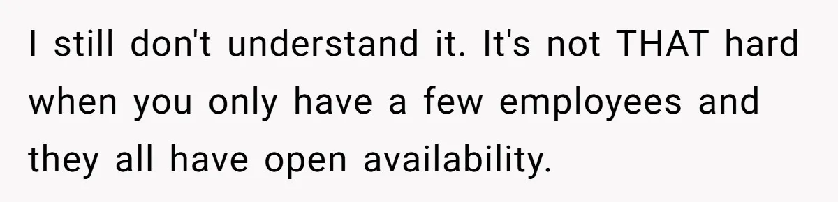 I still don't understand it. It's not THAT hard when you only have a few employees and they all have open availability.