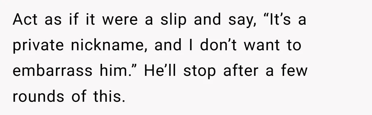 Act as if it were a slip and say, “It’s a private nickname, and I don’t want to embarrass him.” He’ll stop after a few rounds of this.