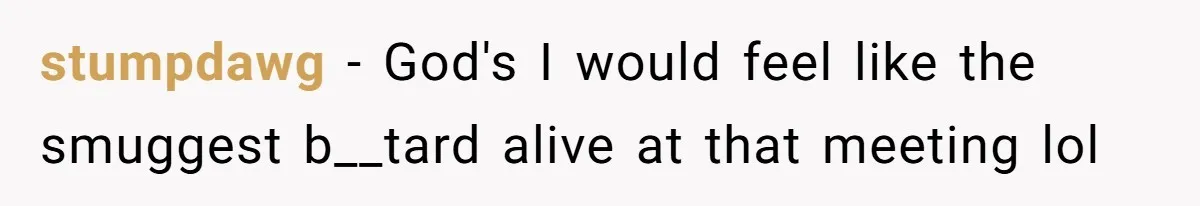 stumpdawg − God's I would feel like the smuggest b__tard alive at that meeting lol