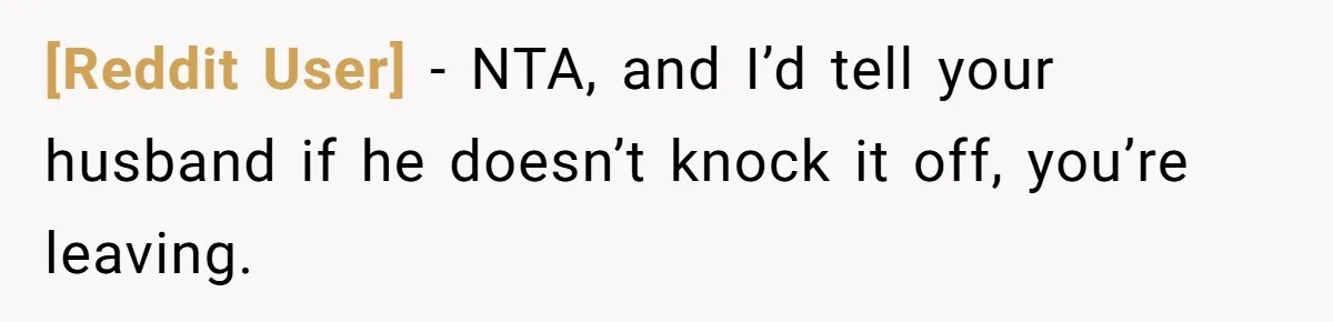 [Reddit User] − NTA, and I’d tell your husband if he doesn’t knock it off, you’re leaving.