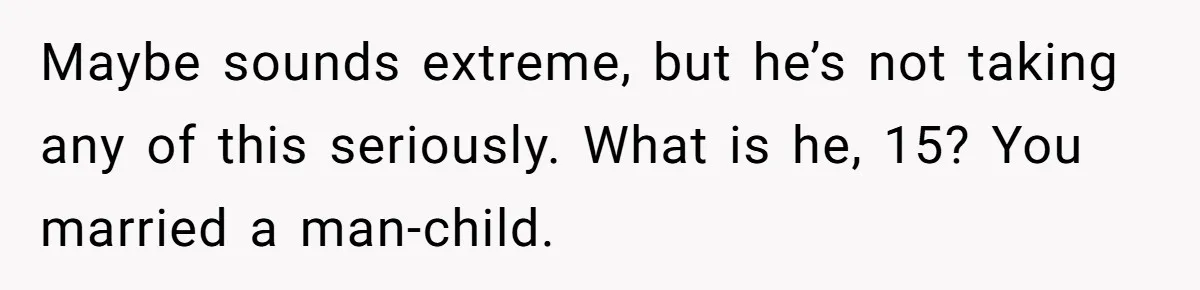 Maybe sounds extreme, but he’s not taking any of this seriously. What is he, 15? You married a man-child.