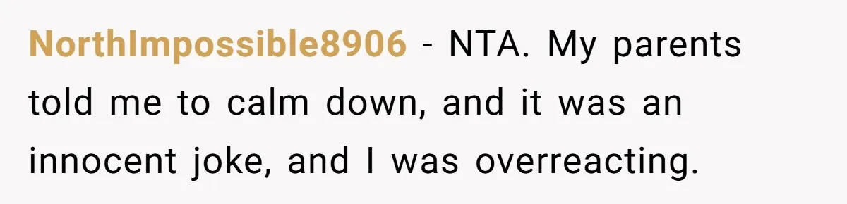 NorthImpossible8906 − NTA. My parents told me to calm down, and it was an innocent joke, and I was overreacting.