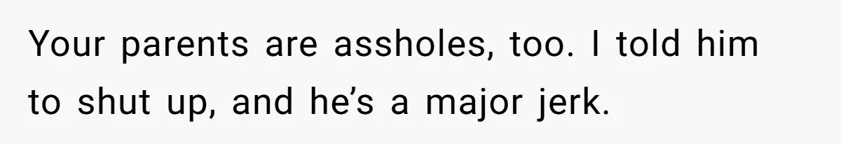 Your parents are assholes, too. I told him to shut up, and he’s a major jerk.