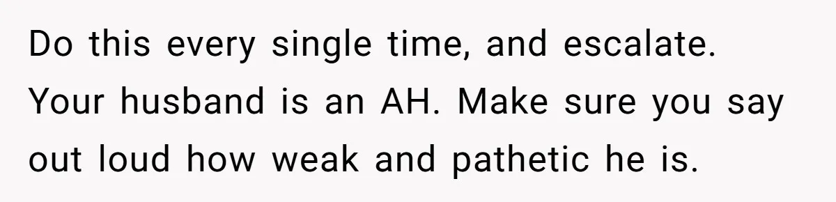 Do this every single time, and escalate. Your husband is an AH. Make sure you say out loud how weak and pathetic he is.