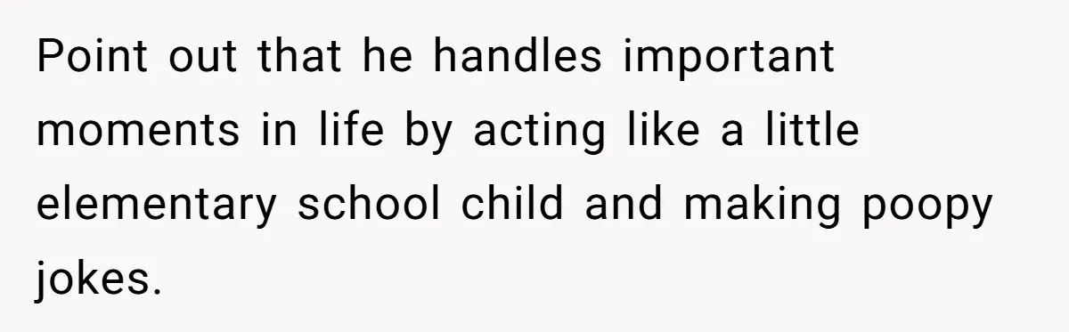 Point out that he handles important moments in life by acting like a little elementary school child and making poopy jokes.