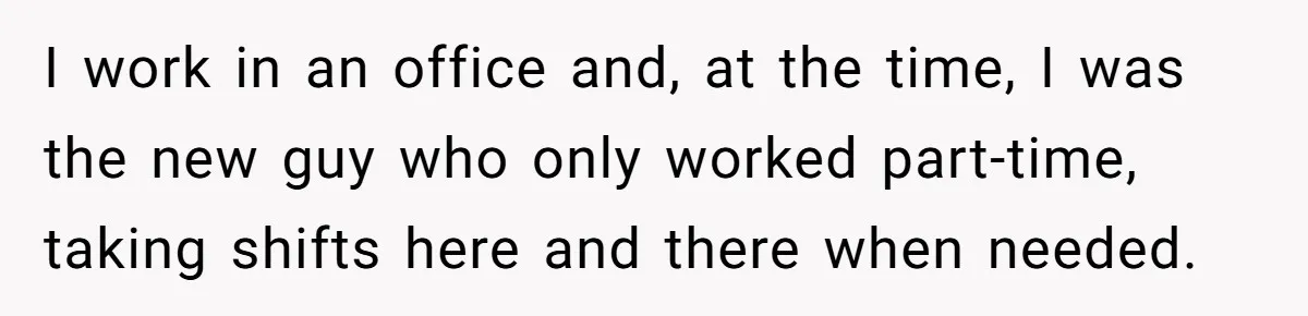 I work in an office and, at the time, I was the new guy who only worked part-time, taking shifts here and there when needed.