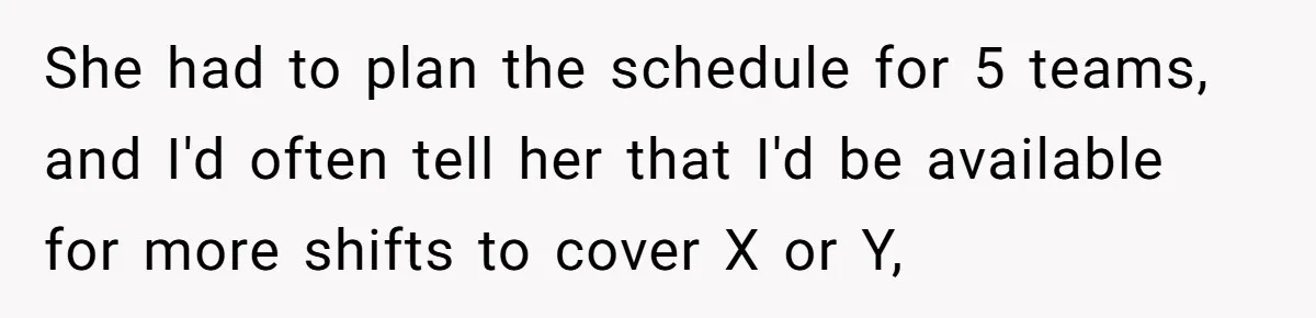 She had to plan the schedule for 5 teams, and I'd often tell her that I'd be available for more shifts to cover X or Y,